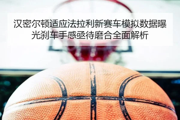 汉密尔顿适应法拉利新赛车模拟数据曝光刹车手感亟待磨合全面解析