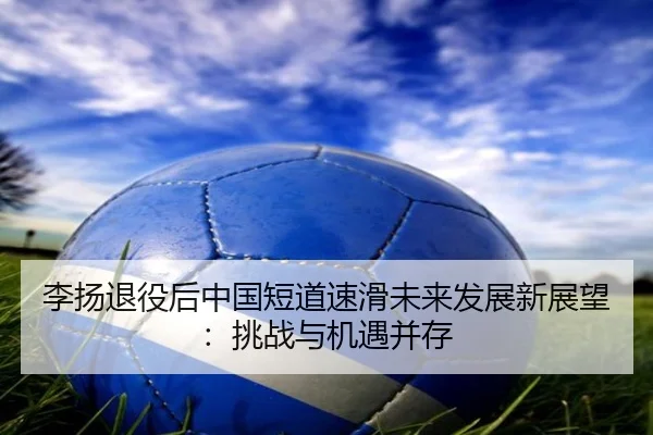 李扬退役后中国短道速滑未来发展新展望：挑战与机遇并存