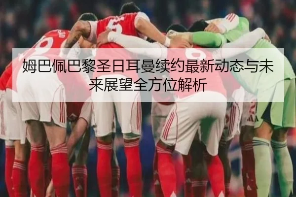 姆巴佩巴黎圣日耳曼续约最新动态与未来展望全方位解析