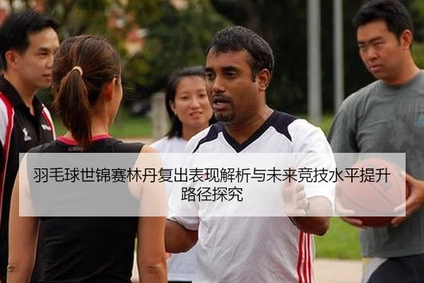 羽毛球世锦赛林丹复出表现解析与未来竞技水平提升路径探究